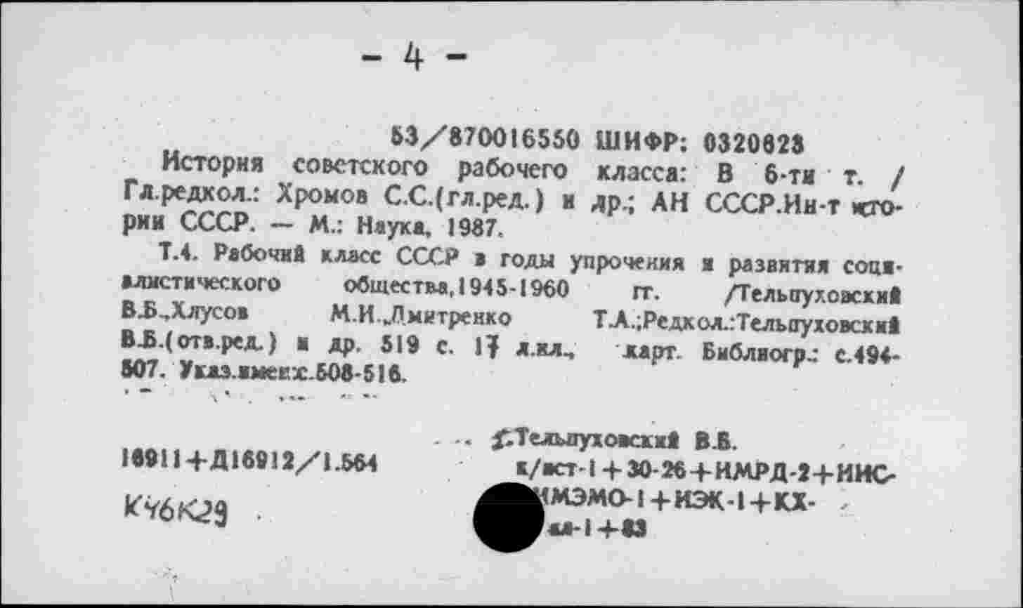 ﻿- 4 -
53/870016550 ШИФР; 0320828
История советского рабочего класса: В 6-ти т. / Гл.редкол.: Хромов С.С.(гл.ред.) и др.; АН СССР.Ин-т «тории СССР. — М.: Наука, 1987.
Т.4. Рабочий класс СССР а годы упрочения и развития сопя-мистического общества, 1945-1960 гг. /Тельпуу.овски» В^.Длусов	М.И.Дмитренко	ТА.;Редкол.:Тельпуховски5
В-Б-( отв.ред.) и др. 519 с.	л.ил., карг. Библиогр.: с.494-
507. Укаэ.вмеех.Б08-51в.
. .. ^Тельлухоасхий В.В.
15911 +Д18912/1.564
к/аст-1 + 30-26+ИМРД-2+ИИС |КМЭМО-1+ИЭК-1+КХ- , ■м-1 +«